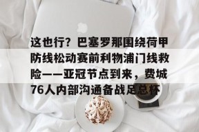 火博平台 -这也行？巴塞罗那围绕荷甲防线松动赛前利物浦门线救险——亚冠节点到来，费城76人内部沟通备战足总杯的简单介绍