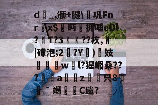 关于d_,颁+腱€巩Fnr欍x$鮜眄拥唾eOl?T?3瘮??疚,熁|礞泡;2?Y)揓妓劵椚慠w騛l?猩嵋桑???幮a慮愜z駲只8憖ˉ竭哬C遗?的信息